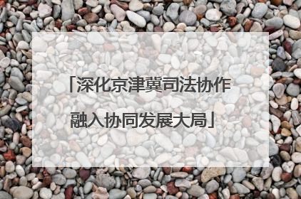 深化京津冀司法协作 融入协同发展大局