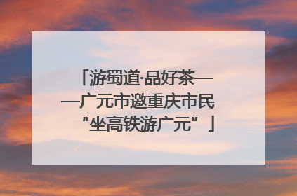 游蜀道·品好茶——广元市邀重庆市民“坐高铁游广元”