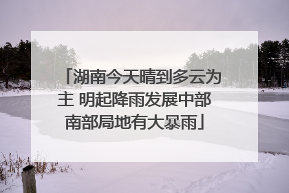 湖南今天晴到多云为主 明起降雨发展中部南部局地有大暴雨