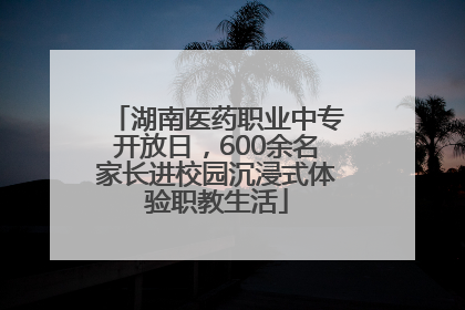 湖南医药职业中专开放日，600余名家长进校园沉浸式体验职教生活