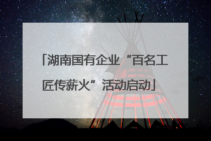 湖南国有企业“百名工匠传薪火”活动启动