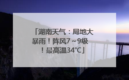 湖南天气：局地大暴雨！阵风7～9级！最高温34℃