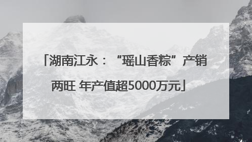 湖南江永：“瑶山香粽”产销两旺 年产值超5000万元