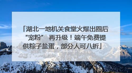 湖北一地机关食堂火爆出圈后“宠粉” 再升级！端午免费提供粽子盐蛋，部分人可八折