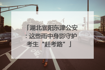 湖北襄阳东津公安：这些雨中身影守护考生“赶考路”
