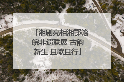 湘剧亮相湘鄂赣皖非遗联展 古韵新生 且歌且行