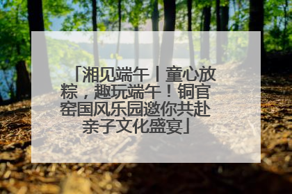湘见端午丨童心放粽，趣玩端午！铜官窑国风乐园邀你共赴亲子文化盛宴