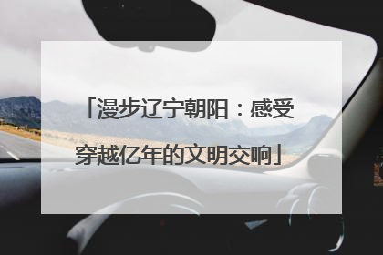 漫步辽宁朝阳：感受穿越亿年的文明交响