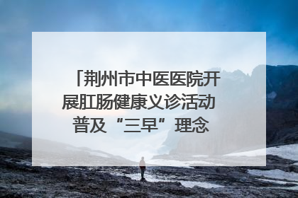 荆州市中医医院开展肛肠健康义诊活动 普及“三早”理念 传递健康生活