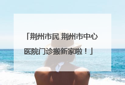 荆州市民 荆州市中心医院门诊搬新家啦！