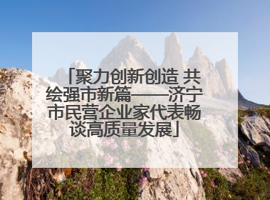 聚力创新创造 共绘强市新篇——济宁市民营企业家代表畅谈高质量发展