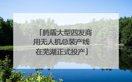 腾盾大型四发商用无人机总装产线在芜湖正式投产