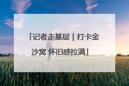 记者走基层｜打卡金沙窝 怀旧感拉满