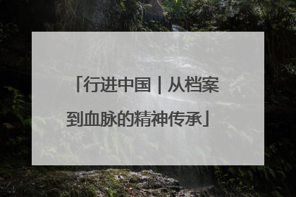 行进中国｜从档案到血脉的精神传承