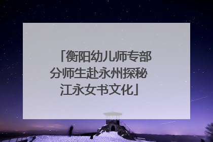 衡阳幼儿师专部分师生赴永州探秘江永女书文化
