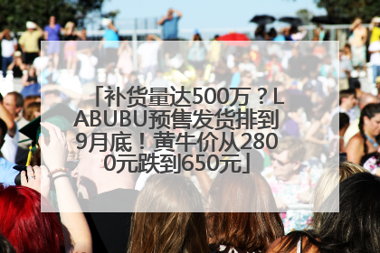 补货量达500万？LABUBU预售发货排到9月底！黄牛价从2800元跌到650元