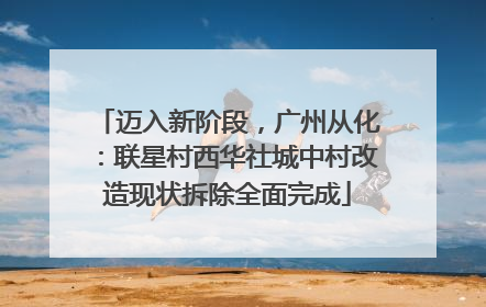 迈入新阶段，广州从化：联星村西华社城中村改造现状拆除全面完成