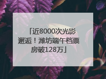 近8000次光影邂逅！潍坊端午档票房破128万
