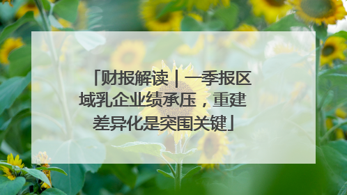 财报解读｜一季报区域乳企业绩承压，重建差异化是突围关键