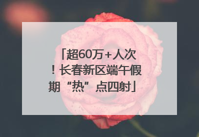 超60万+人次！长春新区端午假期“热”点四射