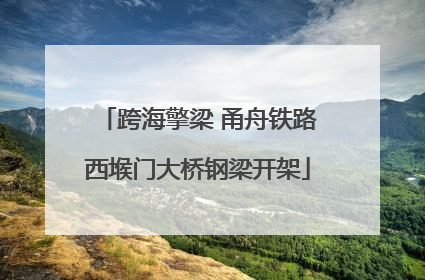 跨海擎梁 甬舟铁路西堠门大桥钢梁开架