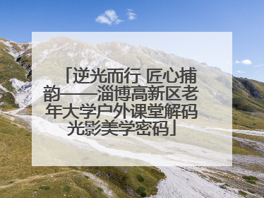 逆光而行 匠心捕韵——淄博高新区老年大学户外课堂解码光影美学密码