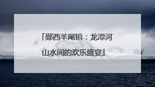 郧西羊尾镇：龙潭河山水间的欢乐盛宴