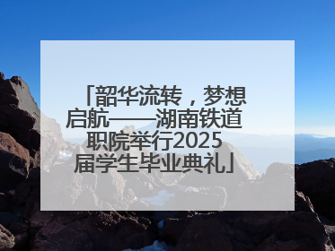 韶华流转，梦想启航——湖南铁道职院举行2025届学生毕业典礼
