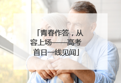 青春作答，从容上场——高考首日一线见闻