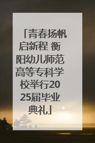 青春扬帆启新程 衡阳幼儿师范高等专科学校举行2025届毕业典礼