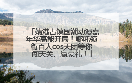 靖港古镇国潮动漫嘉年华高能开局！哪吒领衔百人cos天团等你闯天关、赢豪礼！