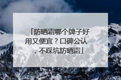 防晒霜哪个牌子好用又便宜？口碑公认，不踩坑防晒霜