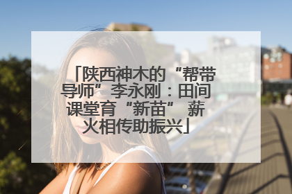 陕西神木的“帮带导师”李永刚：田间课堂育“新苗” 薪火相传助振兴
