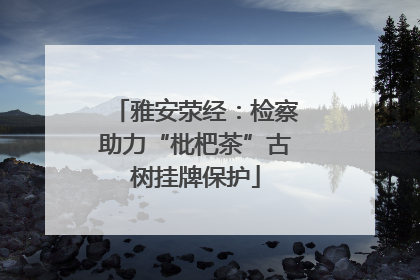 雅安荥经：检察助力“枇杷茶”古树挂牌保护