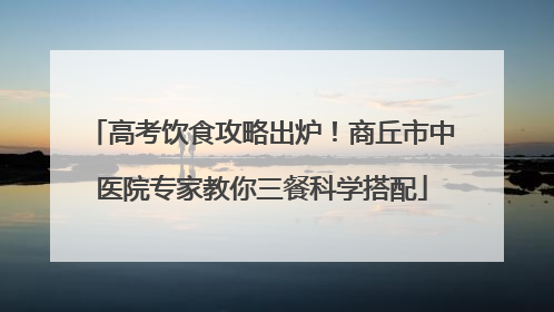 高考饮食攻略出炉！商丘市中医院专家教你三餐科学搭配