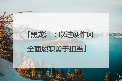 黑龙江：以过硬作风全面履职勇于担当