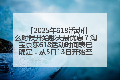 2025年618活动什么时候开始哪天最优惠？淘宝京东618活动时间表已确定：从5月13日开始至6月18日结束