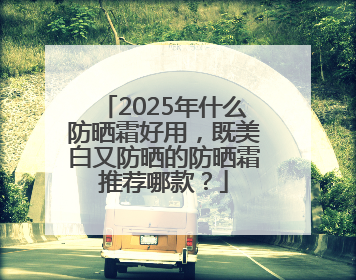 2025年什么防晒霜好用，既美白又防晒的防晒霜推荐哪款？