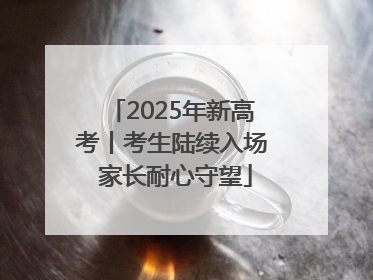 2025年新高考丨考生陆续入场 家长耐心守望