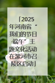 2025年河南省“我们的节日·端午”主题文化活动在漯河市召陵区启动