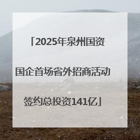 2025年泉州国资国企首场省外招商活动签约总投资141亿
