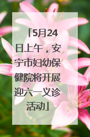 5月24日上午，安宁市妇幼保健院将开展迎六一义诊活动