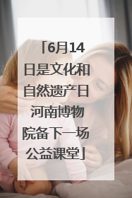 6月14日是文化和自然遗产日 河南博物院备下一场公益课堂