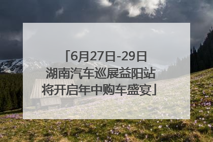 6月27日-29日 湖南汽车巡展益阳站将开启年中购车盛宴