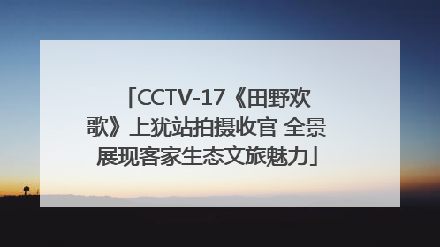 CCTV-17《田野欢歌》上犹站拍摄收官 全景展现客家生态文旅魅力